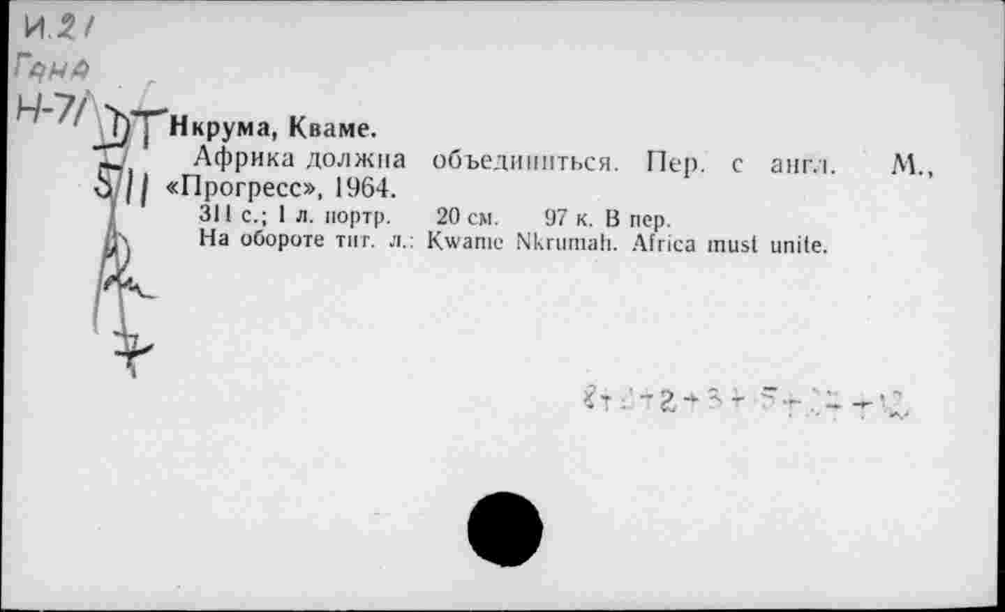 ﻿МП
Гс/Мй
Нкрумэ, Кваме.
Ij	Африка должна
S^ll «Прогресс», 1964.
I	311 с.; 1 л. портр.
Д\	На обороте тит. л.
объединиться. Пер. с англ.
20 см. 97 к. В пер.
Kwanie Nkrumah. Africa must unite.
м.,
